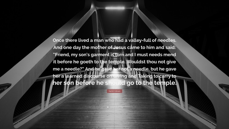 Kahlil Gibran Quote: “Once there lived a man who had a valley-full of needles. And one day the mother of Jesus came to him and said: “Friend, my son’s garment is torn and I must needs mend it before he goeth to the temple. Wouldst thou not give me a needle?” And he gave her not a needle, but he gave her a learned discourse on Giving and Taking to carry to her son before he should go to the temple.”