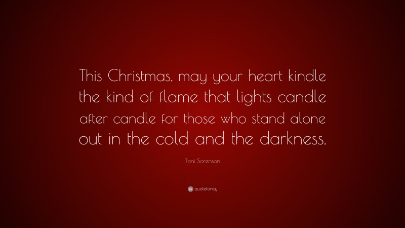 Toni Sorenson Quote: “This Christmas, may your heart kindle the kind of flame that lights candle after candle for those who stand alone out in the cold and the darkness.”