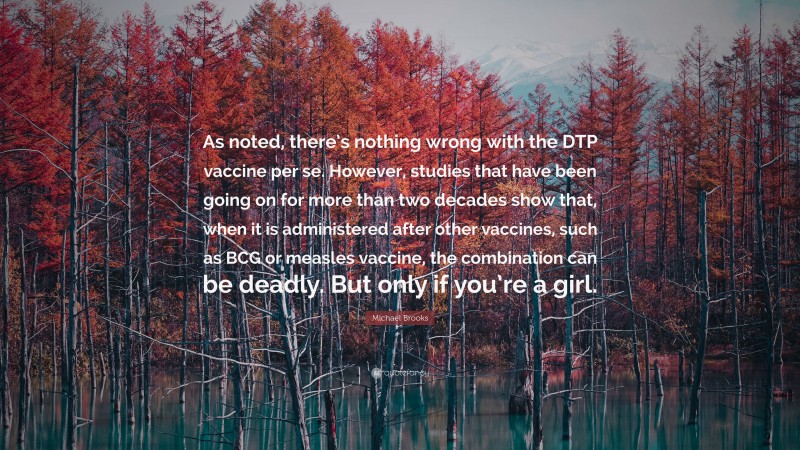 Michael Brooks Quote: “As noted, there’s nothing wrong with the DTP vaccine per se. However, studies that have been going on for more than two decades show that, when it is administered after other vaccines, such as BCG or measles vaccine, the combination can be deadly. But only if you’re a girl.”