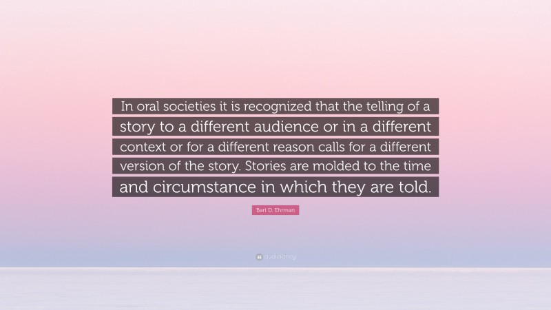Bart D. Ehrman Quote: “In oral societies it is recognized that the telling of a story to a different audience or in a different context or for a different reason calls for a different version of the story. Stories are molded to the time and circumstance in which they are told.”