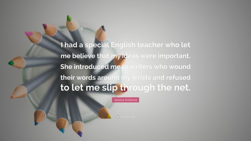 Jessica Andrews Quote: “I had a special English teacher who let me believe that my ideas were important. She introduced me to writers who wound their words around my wrists and refused to let me slip through the net.”