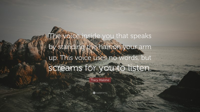 Tracy Malone Quote: “The voice inside you that speaks by standing the hair on your arm up. This voice uses no words, but screams for you to listen.”