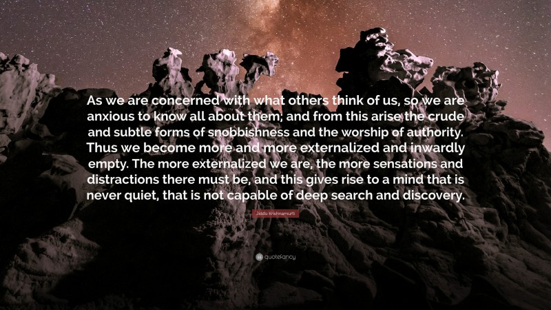 Jiddu Krishnamurti Quote: “As we are concerned with what others think of us, so we are anxious to know all about them; and from this arise the crude and subtle forms of snobbishness and the worship of authority. Thus we become more and more externalized and inwardly empty. The more externalized we are, the more sensations and distractions there must be, and this gives rise to a mind that is never quiet, that is not capable of deep search and discovery.”