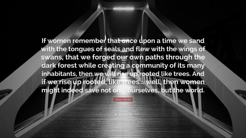 Sharon Blackie Quote: “If women remember that once upon a time we sand with the tongues of seals and flew with the wings of swans, that we forged our own paths through the dark forest while creating a community of its many inhabitants, then we will rise up rooted like trees. And if we rise up rooted, like trees... well, then women might indeed save not only ourselves, but the world.”