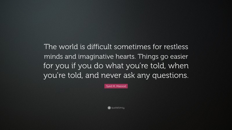 Syed M. Masood Quote: “The world is difficult sometimes for restless minds and imaginative hearts. Things go easier for you if you do what you’re told, when you’re told, and never ask any questions.”