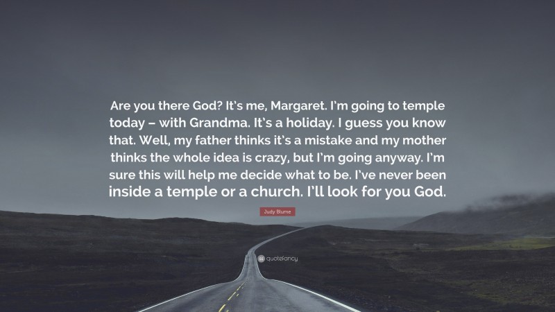 Judy Blume Quote: “Are you there God? It’s me, Margaret. I’m going to temple today – with Grandma. It’s a holiday. I guess you know that. Well, my father thinks it’s a mistake and my mother thinks the whole idea is crazy, but I’m going anyway. I’m sure this will help me decide what to be. I’ve never been inside a temple or a church. I’ll look for you God.”