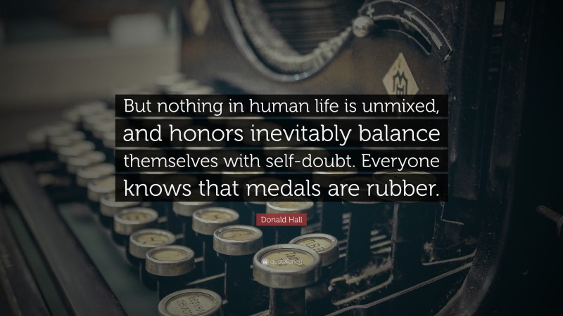 Donald Hall Quote: “But nothing in human life is unmixed, and honors inevitably balance themselves with self-doubt. Everyone knows that medals are rubber.”