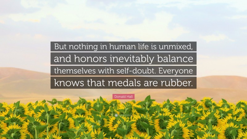 Donald Hall Quote: “But nothing in human life is unmixed, and honors inevitably balance themselves with self-doubt. Everyone knows that medals are rubber.”