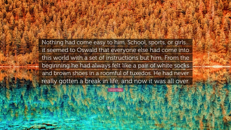 Fannie Flagg Quote: “Nothing had come easy to him. School, sports, or girls... it seemed to Oswald that everyone else had come into this world with a set of instructions but him. From the beginning he had always felt like a pair of white socks and brown shoes in a roomful of tuxedos. He had never really gotten a break in life, and now it was all over.”