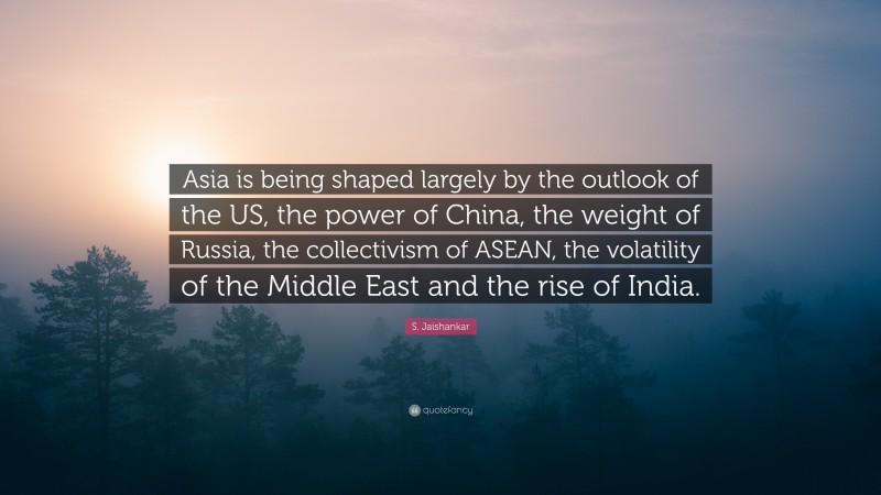 S. Jaishankar Quote: “Asia is being shaped largely by the outlook of the US, the power of China, the weight of Russia, the collectivism of ASEAN, the volatility of the Middle East and the rise of India.”