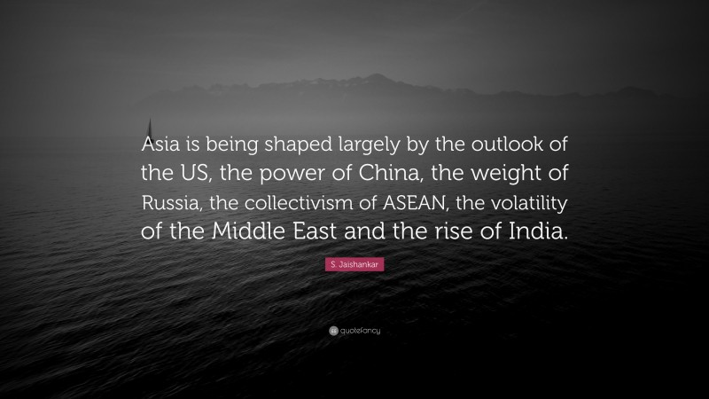 S. Jaishankar Quote: “Asia is being shaped largely by the outlook of the US, the power of China, the weight of Russia, the collectivism of ASEAN, the volatility of the Middle East and the rise of India.”