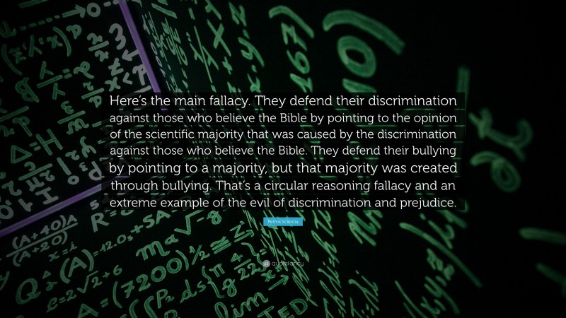 Petros Scientia Quote: “Here’s the main fallacy. They defend their discrimination against those who believe the Bible by pointing to the opinion of the scientific majority that was caused by the discrimination against those who believe the Bible. They defend their bullying by pointing to a majority, but that majority was created through bullying. That’s a circular reasoning fallacy and an extreme example of the evil of discrimination and prejudice.”