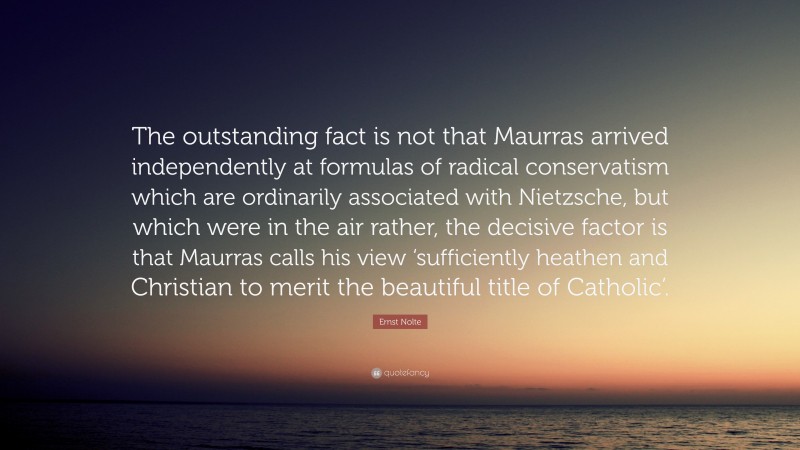 Ernst Nolte Quote: “The outstanding fact is not that Maurras arrived independently at formulas of radical conservatism which are ordinarily associated with Nietzsche, but which were in the air rather, the decisive factor is that Maurras calls his view ‘sufficiently heathen and Christian to merit the beautiful title of Catholic’.”