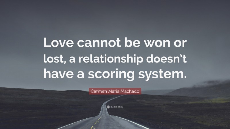 Carmen Maria Machado Quote: “Love cannot be won or lost, a relationship doesn’t have a scoring system.”