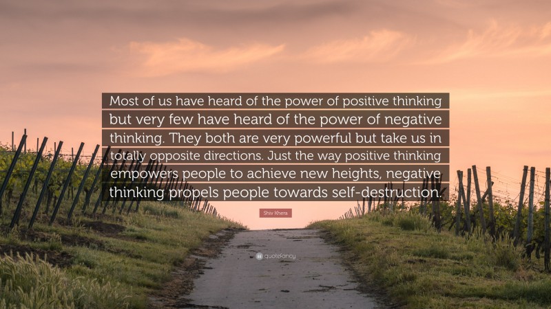 Shiv Khera Quote: “Most of us have heard of the power of positive thinking but very few have heard of the power of negative thinking. They both are very powerful but take us in totally opposite directions. Just the way positive thinking empowers people to achieve new heights, negative thinking propels people towards self-destruction.”