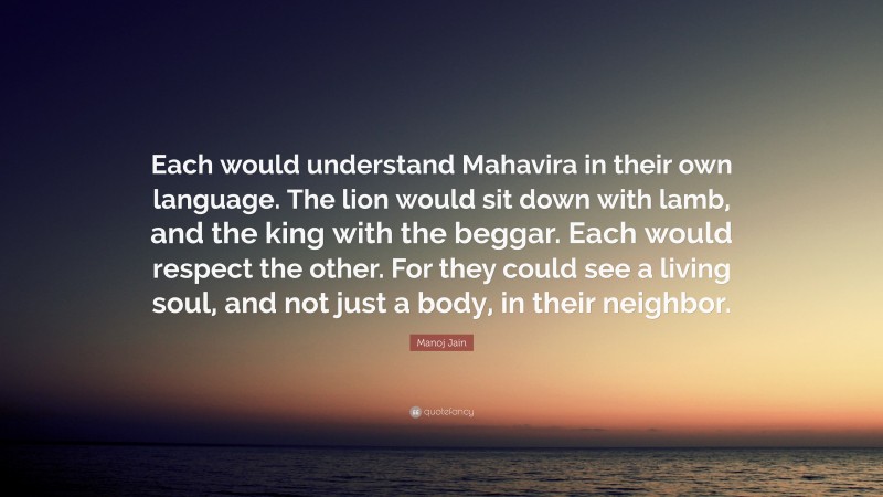 Manoj Jain Quote: “Each would understand Mahavira in their own language. The lion would sit down with lamb, and the king with the beggar. Each would respect the other. For they could see a living soul, and not just a body, in their neighbor.”