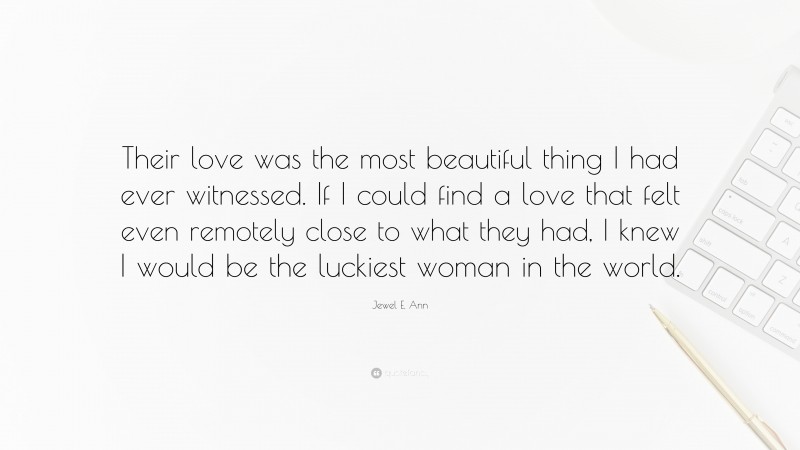 Jewel E. Ann Quote: “Their love was the most beautiful thing I had ever witnessed. If I could find a love that felt even remotely close to what they had, I knew I would be the luckiest woman in the world.”