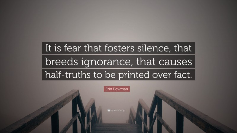 Erin Bowman Quote: “It is fear that fosters silence, that breeds ignorance, that causes half-truths to be printed over fact.”