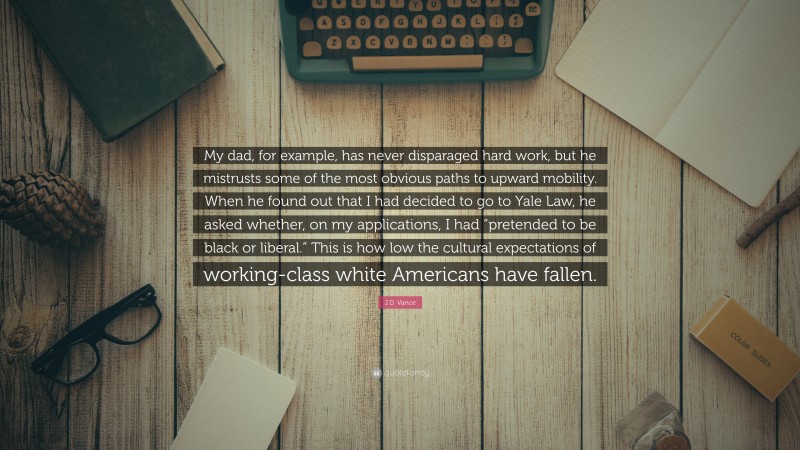 J.D. Vance Quote: “My dad, for example, has never disparaged hard work, but he mistrusts some of the most obvious paths to upward mobility. When he found out that I had decided to go to Yale Law, he asked whether, on my applications, I had “pretended to be black or liberal.” This is how low the cultural expectations of working-class white Americans have fallen.”