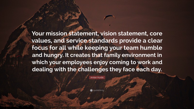 Amber Hurdle Quote: “Your mission statement, vision statement, core values, and service standards provide a clear focus for all while keeping your team humble and hungry. It creates that family environment in which your employees enjoy coming to work and dealing with the challenges they face each day.”