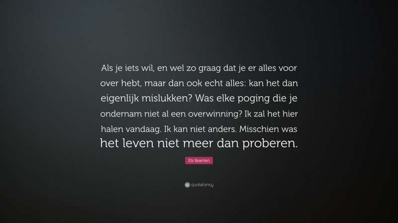 Els Beerten Quote: “Als je iets wil, en wel zo graag dat je er alles voor over hebt, maar dan ook echt alles: kan het dan eigenlijk mislukken? Was elke poging die je ondernam niet al een overwinning? Ik zal het hier halen vandaag. Ik kan niet anders. Misschien was het leven niet meer dan proberen.”