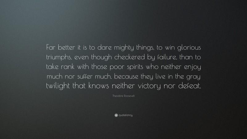 Theodore Roosevelt Quote: “Far better it is to dare mighty things, to win glorious triumphs, even though checkered by failure, than to take rank with those poor spirits who neither enjoy much nor suffer much, because they live in the gray twilight that knows neither victory nor defeat.”