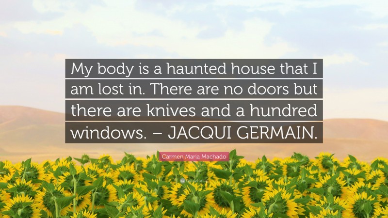 Carmen Maria Machado Quote: “My body is a haunted house that I am lost in. There are no doors but there are knives and a hundred windows. – JACQUI GERMAIN.”