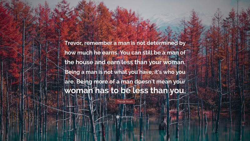 Trevor Noah Quote: “Trevor, remember a man is not determined by how much he earns. You can still be a man of the house and earn less than your woman. Being a man is not what you have, it’s who you are. Being more of a man doesn’t mean your woman has to be less than you.”