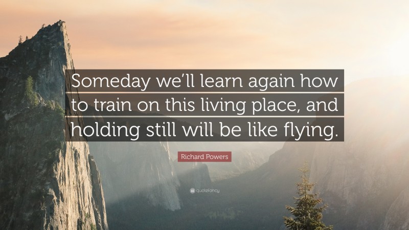 Richard Powers Quote: “Someday we’ll learn again how to train on this living place, and holding still will be like flying.”