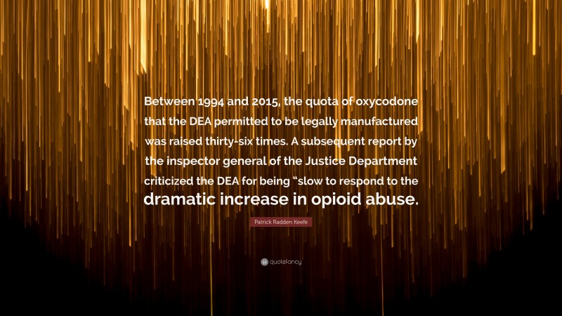 Patrick Radden Keefe Quote: “Between 1994 and 2015, the quota of oxycodone that the DEA permitted to be legally manufactured was raised thirty-six times. A subsequent report by the inspector general of the Justice Department criticized the DEA for being “slow to respond to the dramatic increase in opioid abuse.”