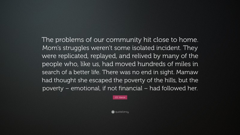 J.D. Vance Quote: “The problems of our community hit close to home. Mom’s struggles weren’t some isolated incident. They were replicated, replayed, and relived by many of the people who, like us, had moved hundreds of miles in search of a better life. There was no end in sight. Mamaw had thought she escaped the poverty of the hills, but the poverty – emotional, if not financial – had followed her.”