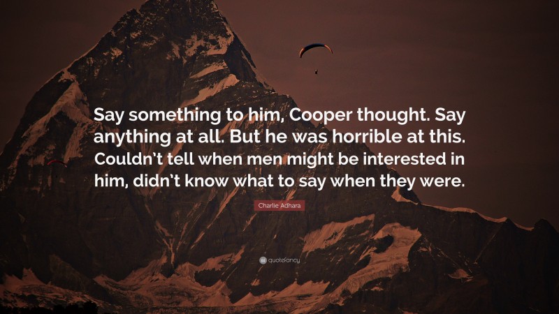 Charlie Adhara Quote: “Say something to him, Cooper thought. Say anything at all. But he was horrible at this. Couldn’t tell when men might be interested in him, didn’t know what to say when they were.”