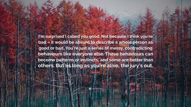 Tess Gunty Quote: “I’m surprised I called you good. Not because I think you’re bad – it would be absurd to describe a whole person as good or bad. You’re just a series of messy, contradicting behaviours like everyone else. Those behaviours can become patterns or instincts, and some are better than others. But as long as you’re alive, the jury’s out.”