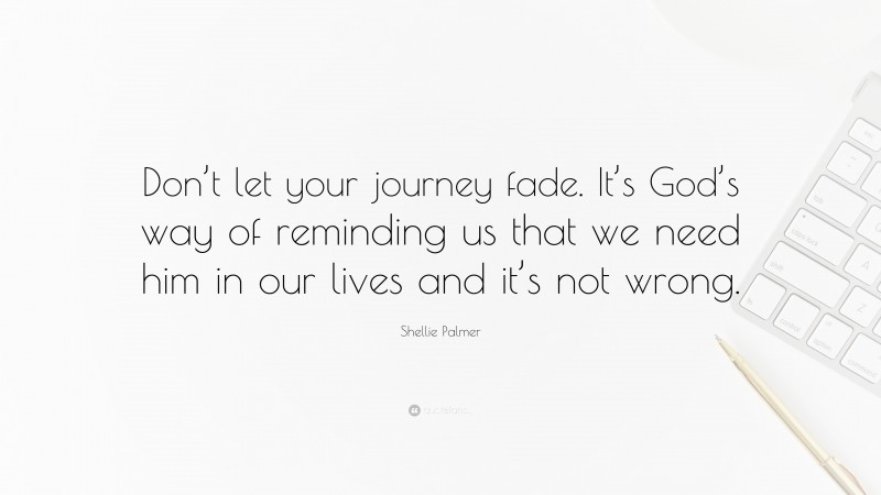 Shellie Palmer Quote: “Don’t let your journey fade. It’s God’s way of reminding us that we need him in our lives and it’s not wrong.”