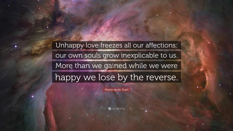 Madame de Stael Quote: “Unhappy love freezes all our affections: our own souls grow inexplicable to us. More than we gained while we were happy we lose by the reverse.”
