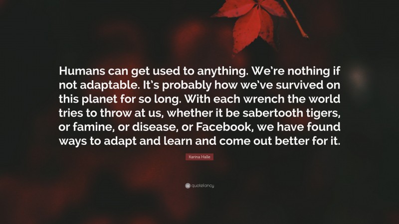 Karina Halle Quote: “Humans can get used to anything. We’re nothing if not adaptable. It’s probably how we’ve survived on this planet for so long. With each wrench the world tries to throw at us, whether it be sabertooth tigers, or famine, or disease, or Facebook, we have found ways to adapt and learn and come out better for it.”