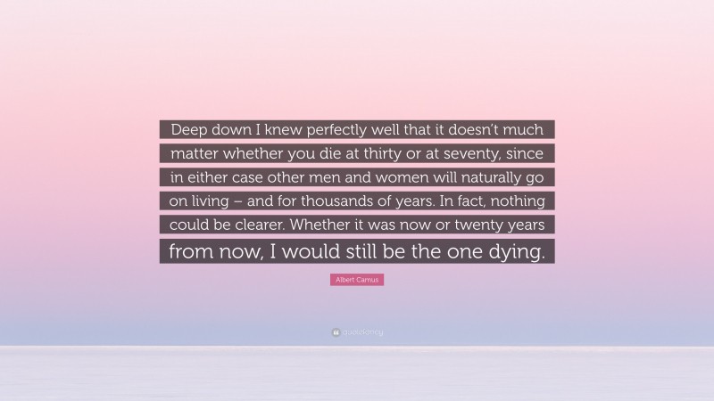 Albert Camus Quote: “Deep down I knew perfectly well that it doesn’t much matter whether you die at thirty or at seventy, since in either case other men and women will naturally go on living – and for thousands of years. In fact, nothing could be clearer. Whether it was now or twenty years from now, I would still be the one dying.”