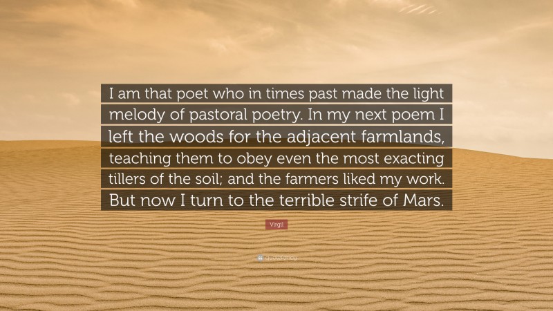 Virgil Quote: “I am that poet who in times past made the light melody of pastoral poetry. In my next poem I left the woods for the adjacent farmlands, teaching them to obey even the most exacting tillers of the soil; and the farmers liked my work. But now I turn to the terrible strife of Mars.”