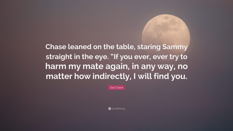 Zoe Chant Quote: “Chase leaned on the table, staring Sammy straight in the eye. “If you ever, ever try to harm my mate again, in any way, no matter how indirectly, I will find you.”