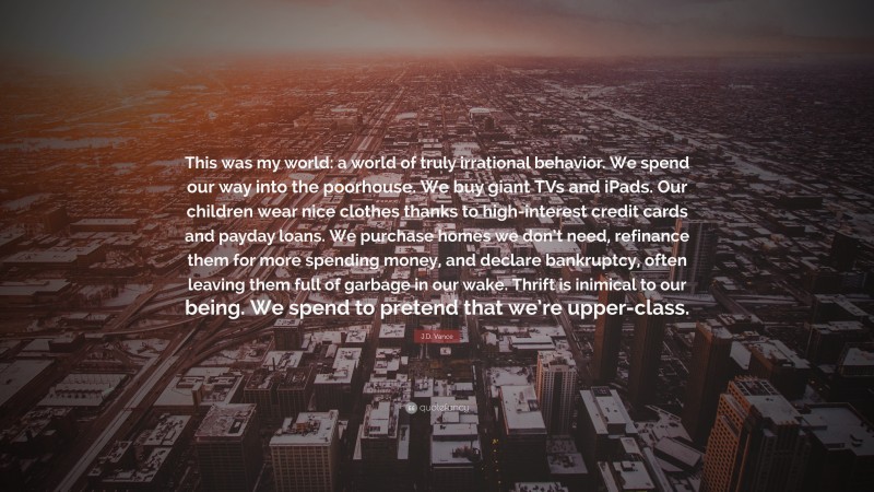 J.D. Vance Quote: “This was my world: a world of truly irrational behavior. We spend our way into the poorhouse. We buy giant TVs and iPads. Our children wear nice clothes thanks to high-interest credit cards and payday loans. We purchase homes we don’t need, refinance them for more spending money, and declare bankruptcy, often leaving them full of garbage in our wake. Thrift is inimical to our being. We spend to pretend that we’re upper-class.”