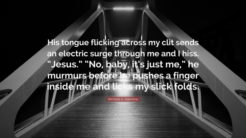 Michelle A. Valentine Quote: “His tongue flicking across my clit sends an electric surge through me and I hiss. “Jesus.” “No, baby, it’s just me,” he murmurs before he pushes a finger inside me and licks my slick folds.”