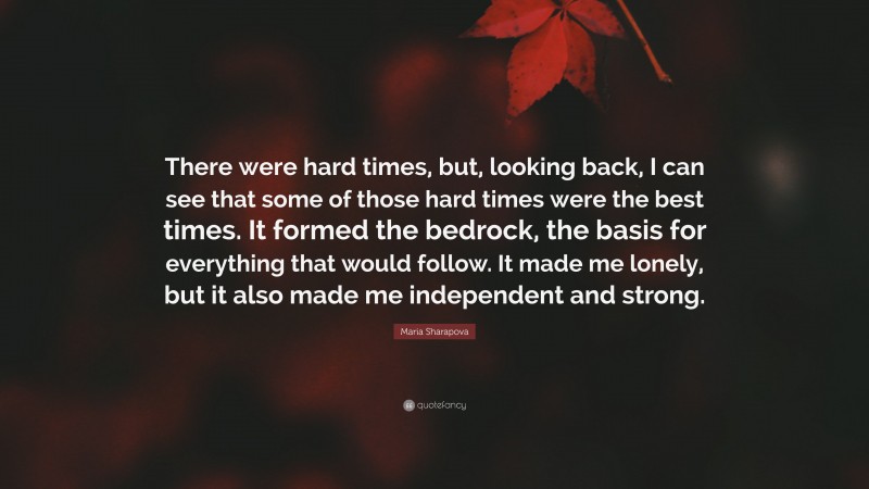 Maria Sharapova Quote: “There were hard times, but, looking back, I can see that some of those hard times were the best times. It formed the bedrock, the basis for everything that would follow. It made me lonely, but it also made me independent and strong.”