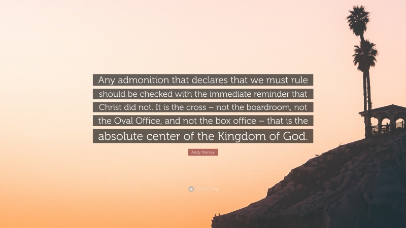 Andy Stanley Quote: “Any admonition that declares that we must rule should be checked with the immediate reminder that Christ did not. It is the cross – not the boardroom, not the Oval Office, and not the box office – that is the absolute center of the Kingdom of God.”