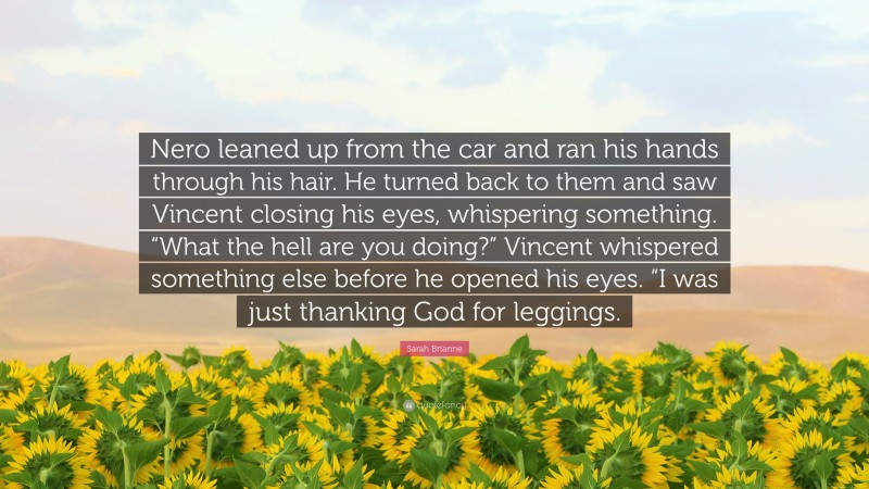 Sarah Brianne Quote: “Nero leaned up from the car and ran his hands through his hair. He turned back to them and saw Vincent closing his eyes, whispering something. “What the hell are you doing?” Vincent whispered something else before he opened his eyes. “I was just thanking God for leggings.”