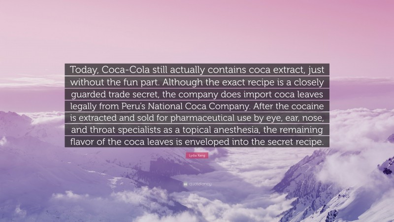 Lydia Kang Quote: “Today, Coca-Cola still actually contains coca extract, just without the fun part. Although the exact recipe is a closely guarded trade secret, the company does import coca leaves legally from Peru’s National Coca Company. After the cocaine is extracted and sold for pharmaceutical use by eye, ear, nose, and throat specialists as a topical anesthesia, the remaining flavor of the coca leaves is enveloped into the secret recipe.”