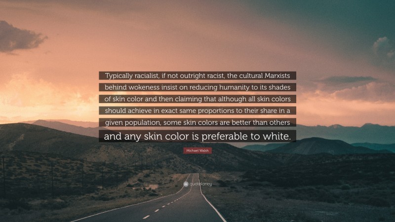 Michael Walsh Quote: “Typically racialist, if not outright racist, the cultural Marxists behind wokeness insist on reducing humanity to its shades of skin color and then claiming that although all skin colors should achieve in exact same proportions to their share in a given population, some skin colors are better than others and any skin color is preferable to white.”