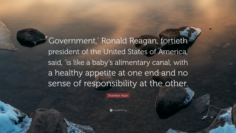 Shankkar Aiyar Quote: “Government,’ Ronald Reagan, fortieth president of the United States of America, said, ’is like a baby’s alimentary canal, with a healthy appetite at one end and no sense of responsibility at the other.”