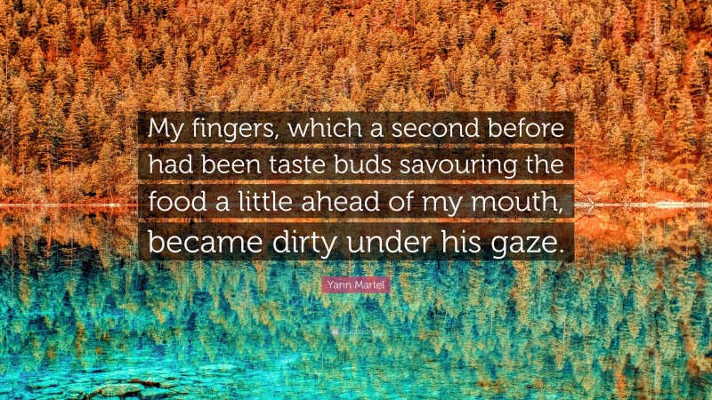 Yann Martel Quote: “My fingers, which a second before had been taste buds savouring the food a little ahead of my mouth, became dirty under his gaze.”