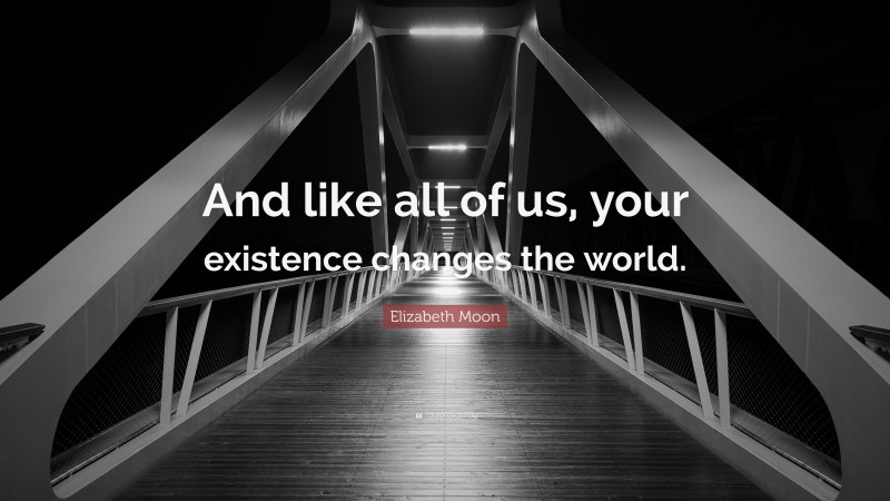 Elizabeth Moon Quote: “And like all of us, your existence changes the world.”