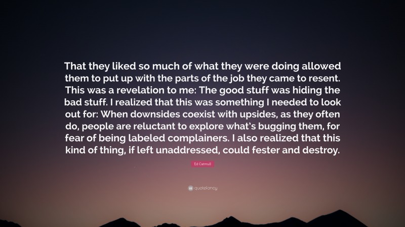 Ed Catmull Quote: “That they liked so much of what they were doing allowed them to put up with the parts of the job they came to resent. This was a revelation to me: The good stuff was hiding the bad stuff. I realized that this was something I needed to look out for: When downsides coexist with upsides, as they often do, people are reluctant to explore what’s bugging them, for fear of being labeled complainers. I also realized that this kind of thing, if left unaddressed, could fester and destroy.”